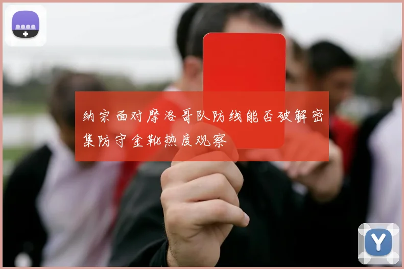 纳宗面对摩洛哥队防线能否破解密集防守金靴热度观察