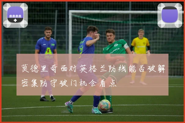 莫德里奇面对英格兰防线能否破解密集防守破门机会看点