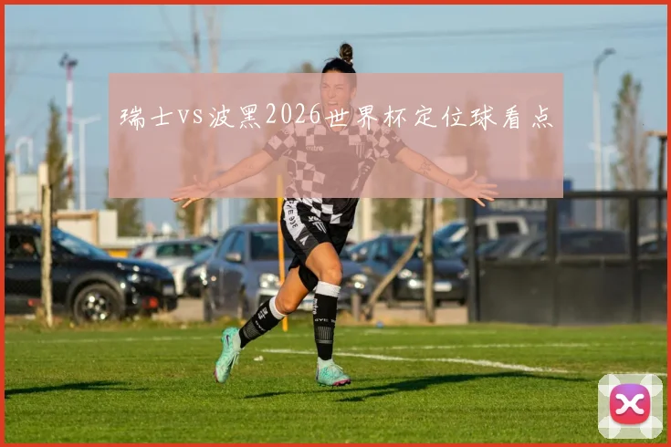 瑞士vs波黑2026世界杯定位球看点