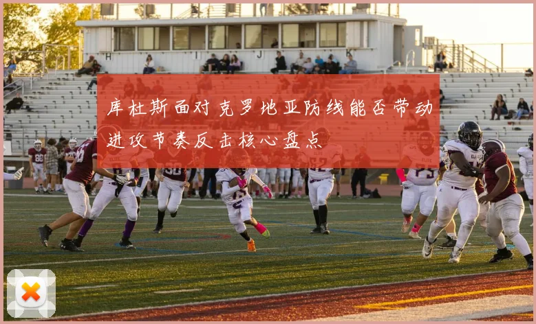 库杜斯面对克罗地亚防线能否带动进攻节奏反击核心盘点