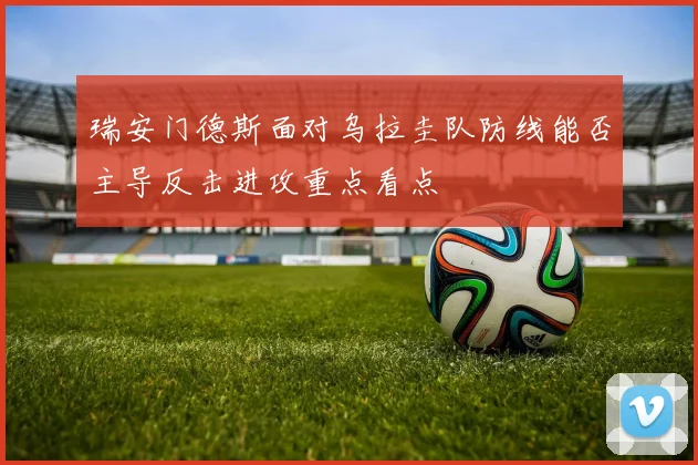 瑞安门德斯面对乌拉圭队防线能否主导反击进攻重点看点