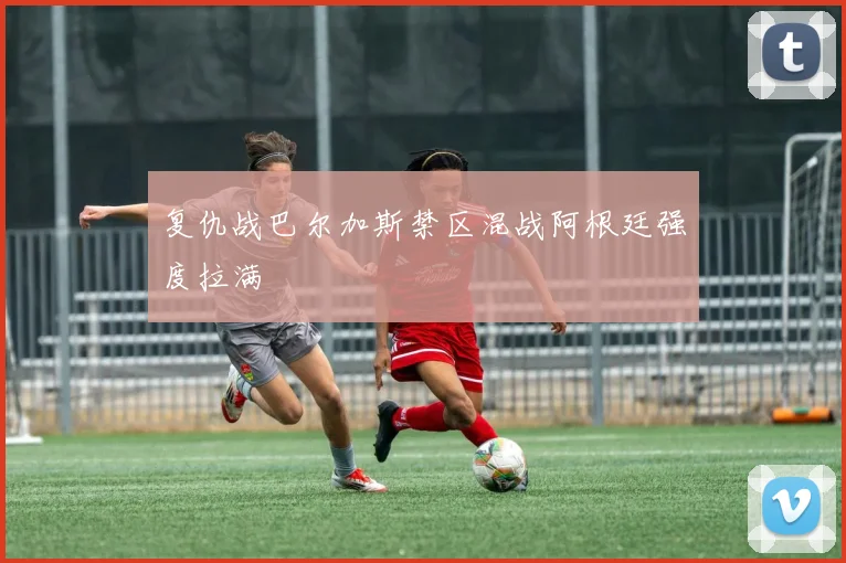 复仇战巴尔加斯禁区混战阿根廷强度拉满