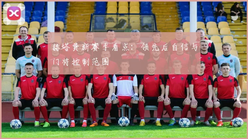 赫塔费新赛季看点：领先后自信与门将控制范围