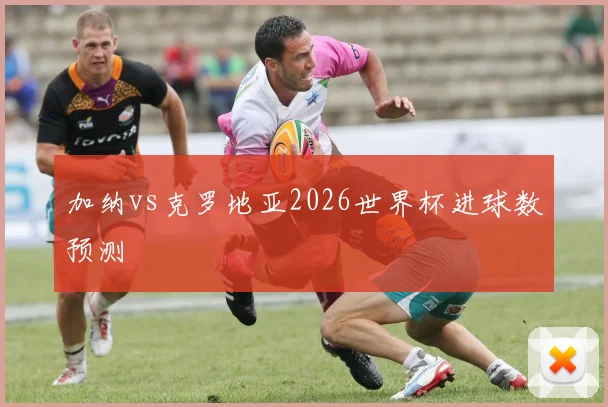 加纳vs克罗地亚2026世界杯进球数预测