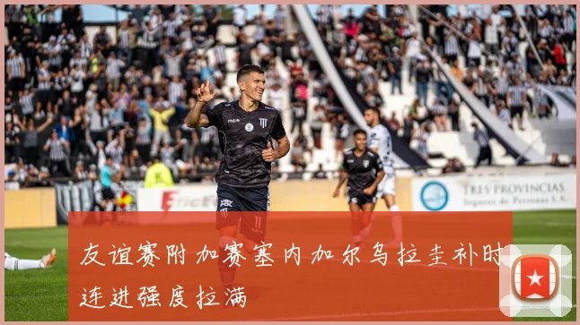 友谊赛附加赛塞内加尔乌拉圭补时连进强度拉满