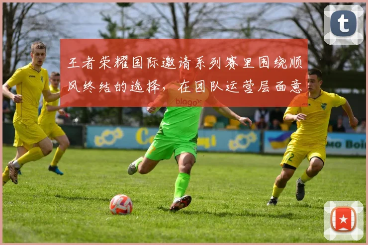 王者荣耀国际邀请系列赛里围绕顺风终结的选择，在团队运营层面意味着什么