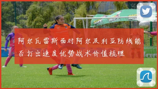 阿尔瓦雷斯面对阿尔及利亚防线能否打出速度优势战术价值梳理