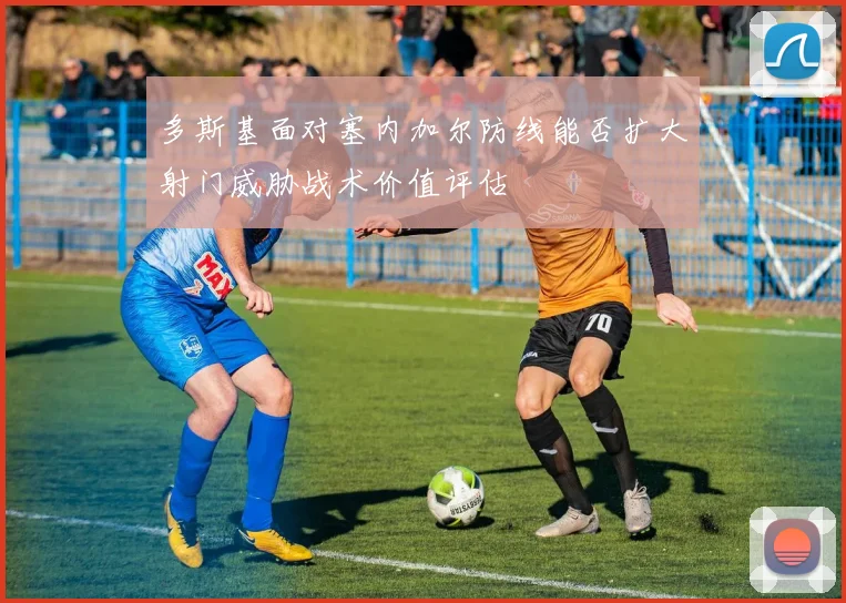 多斯基面对塞内加尔防线能否扩大射门威胁战术价值评估