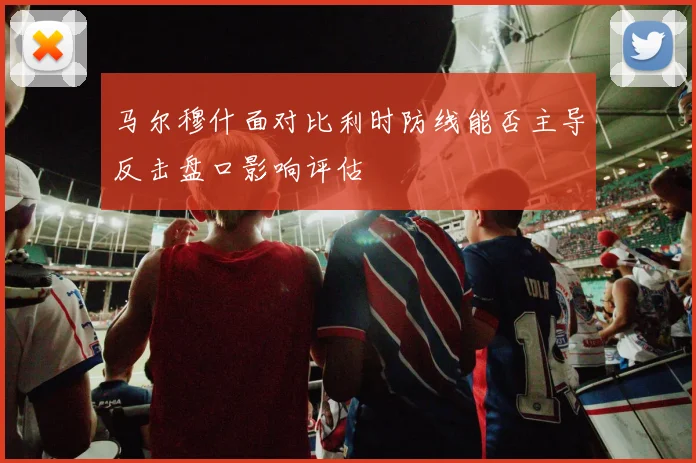 马尔穆什面对比利时防线能否主导反击盘口影响评估