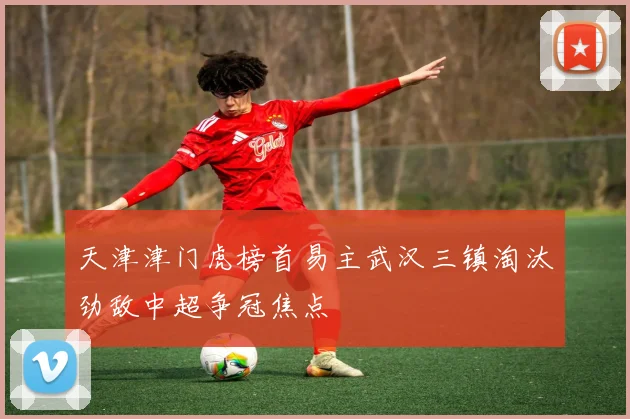 天津津门虎榜首易主武汉三镇淘汰劲敌中超争冠焦点