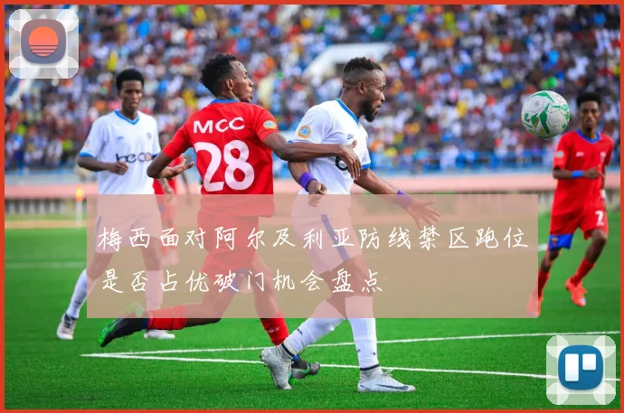 梅西面对阿尔及利亚防线禁区跑位是否占优破门机会盘点