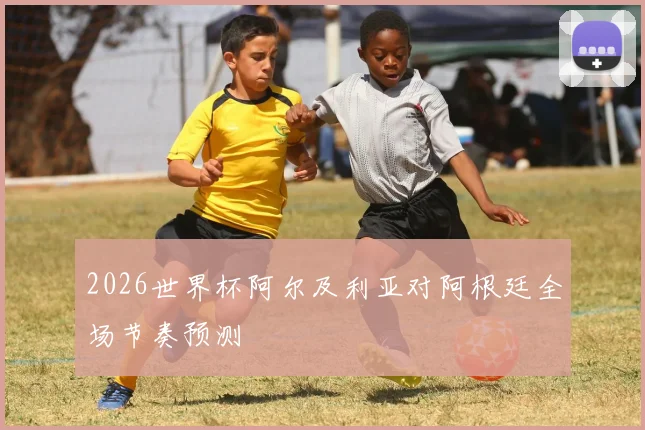 2026世界杯阿尔及利亚对阿根廷全场节奏预测