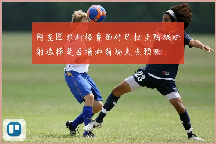 阿克图尔科格鲁面对巴拉圭防线远射选择是否增加前场支点预测