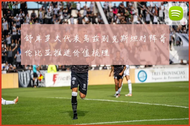 舒库罗夫代表乌兹别克斯坦对阵哥伦比亚推进价值梳理