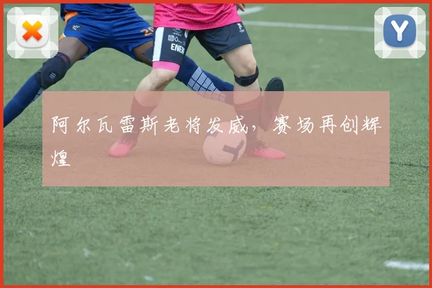 阿尔瓦雷斯老将发威，赛场再创辉煌