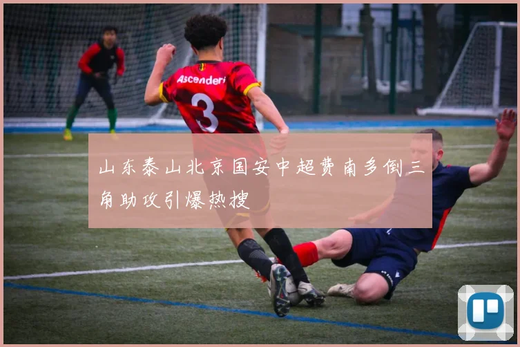 山东泰山北京国安中超费南多倒三角助攻引爆热搜