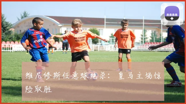 维尼修斯任意球绝杀：皇马主场惊险取胜