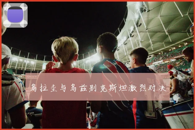 乌拉圭与乌兹别克斯坦激烈对决