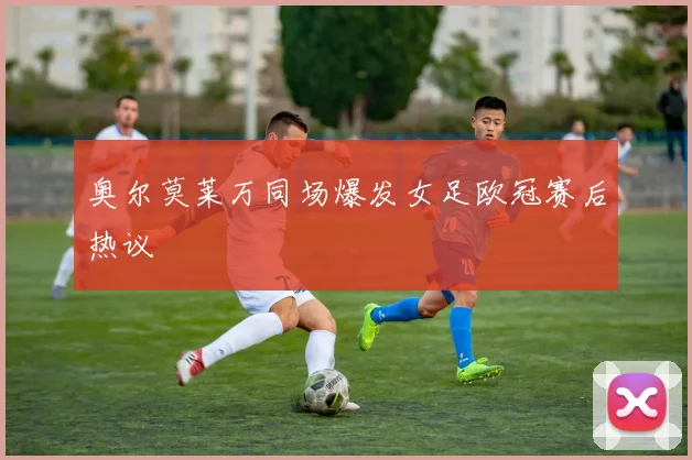 奥尔莫莱万同场爆发女足欧冠赛后热议