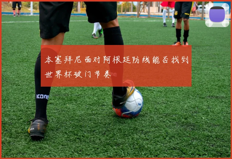 本塞拜尼面对阿根廷防线能否找到世界杯破门节奏