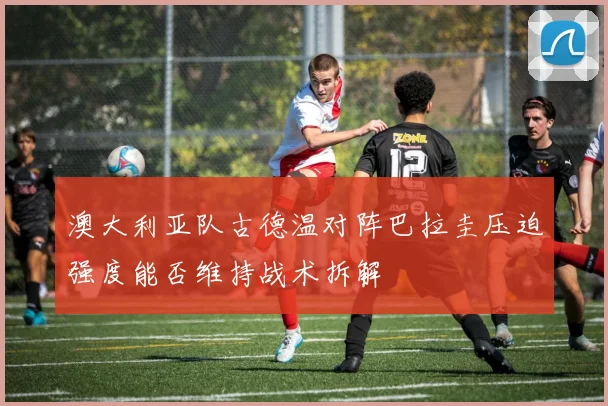澳大利亚队古德温对阵巴拉圭压迫强度能否维持战术拆解