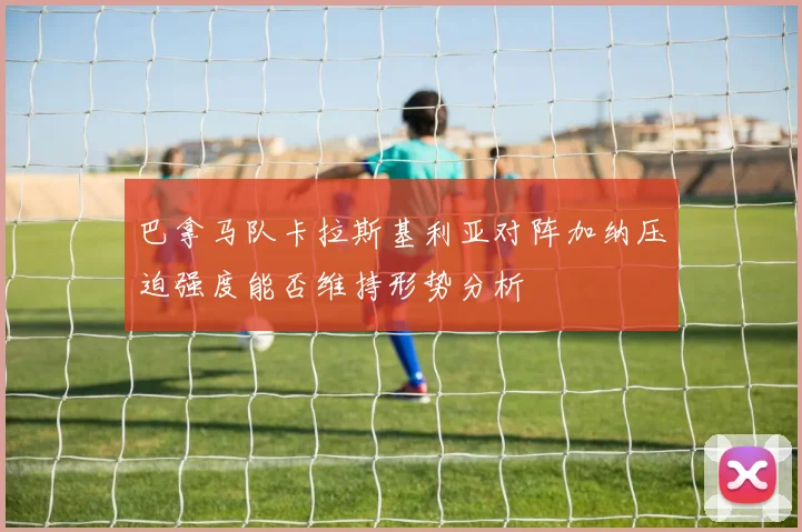 巴拿马队卡拉斯基利亚对阵加纳压迫强度能否维持形势分析