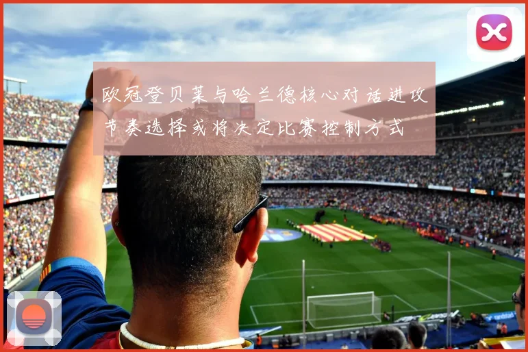 欧冠登贝莱与哈兰德核心对话进攻节奏选择或将决定比赛控制方式