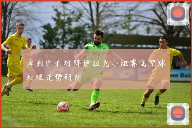 库利巴利对阵伊拉克小组赛高空球处理走势研判