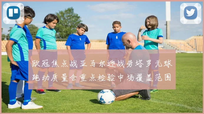 欧冠焦点战亚马尔迎战劳塔罗无球跑动质量会重点检验中场覆盖范围