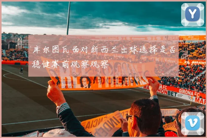 库尔图瓦面对新西兰出球选择是否稳健赛前观察观察