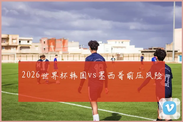 2026世界杯韩国vs墨西哥前压风险