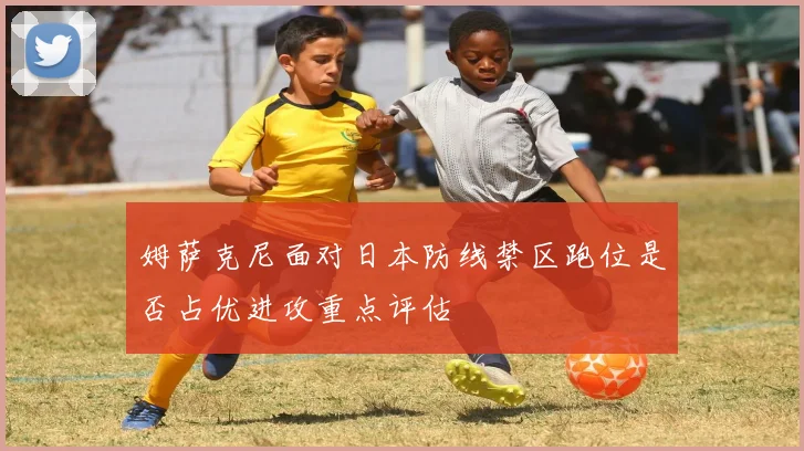 姆萨克尼面对日本防线禁区跑位是否占优进攻重点评估
