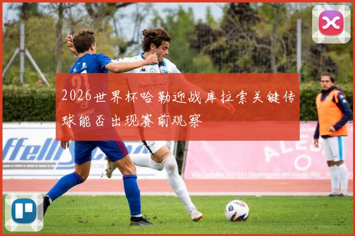 2026世界杯哈勒迎战库拉索关键传球能否出现赛前观察
