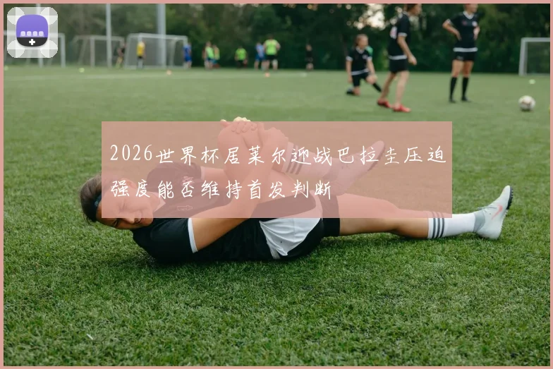 2026世界杯居莱尔迎战巴拉圭压迫强度能否维持首发判断