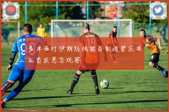 多库面对伊朗防线能否制造禁区混乱首发悬念观察