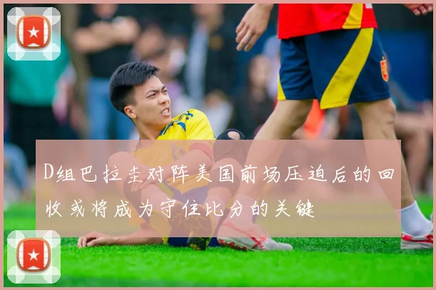 D组巴拉圭对阵美国前场压迫后的回收或将成为守住比分的关键