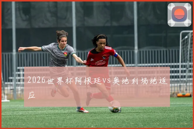 2026世界杯阿根廷vs奥地利场地适应