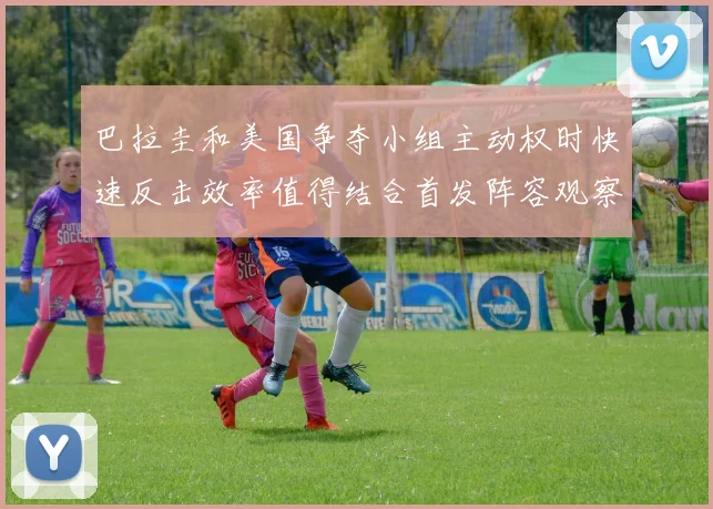 巴拉圭和美国争夺小组主动权时快速反击效率值得结合首发阵容观察
