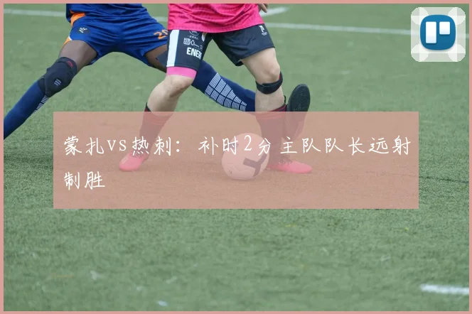 蒙扎vs热刺：补时2分主队队长远射制胜