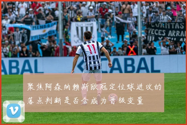 聚焦阿森纳赖斯欧冠定位球进攻的落点判断是否会成为晋级变量