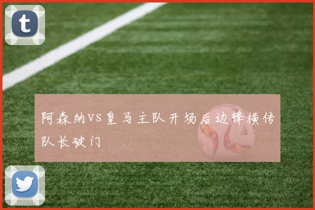 阿森纳vs皇马主队开场后边锋横传队长破门