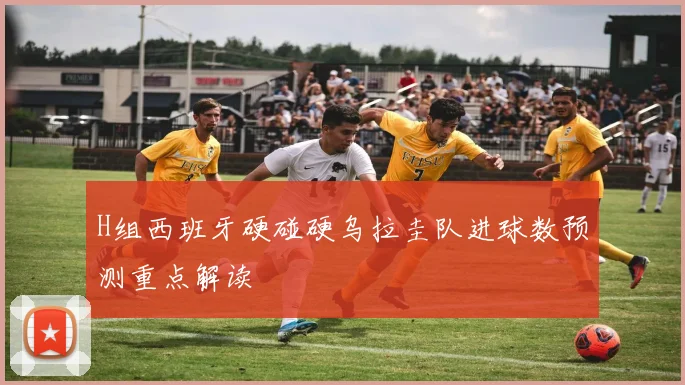H组西班牙硬碰硬乌拉圭队进球数预测重点解读