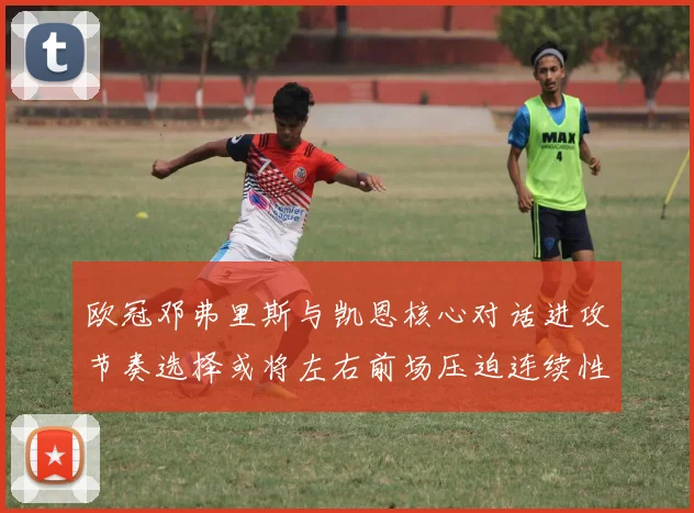 欧冠邓弗里斯与凯恩核心对话进攻节奏选择或将左右前场压迫连续性