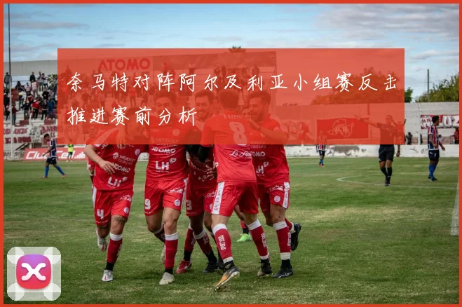 奈马特对阵阿尔及利亚小组赛反击推进赛前分析