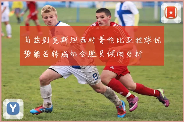 乌兹别克斯坦面对哥伦比亚控球优势能否转成机会胜负倾向分析