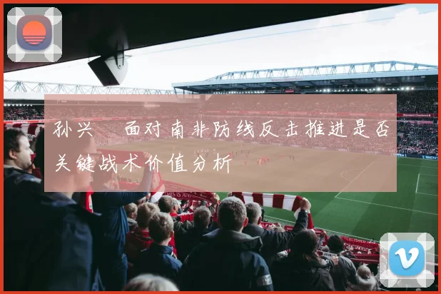 孙兴慜面对南非防线反击推进是否关键战术价值分析