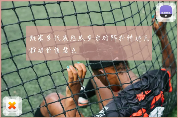 凯塞多代表厄瓜多尔对阵科特迪瓦推进价值盘点